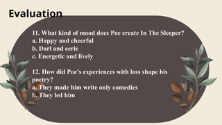 Evaluation
11. What kind of mood does Poe create In The Sleeper?
a. Happy and cheerful
b. Darl and eerie
c. Energetic and lively
12. How did Poe’s experiences with loss shape his
poetry?
a. They made him write only comedies
b. They led him
 
