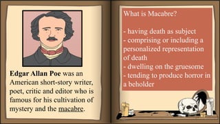 Edgar Allan Poe was an
American short-story writer,
poet, critic and editor who is
famous for his cultivation of
mystery and the macabre.
What is Macabre?
- having death as subject
- comprising or including a
personalized representation
of death
- dwelling on the gruesome
- tending to produce horror in
a beholder
 