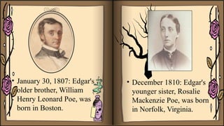 • January 30, 1807: Edgar's
older brother, William
Henry Leonard Poe, was
born in Boston.
• December 1810: Edgar's
younger sister, Rosalie
Mackenzie Poe, was born
in Norfolk, Virginia.
 
