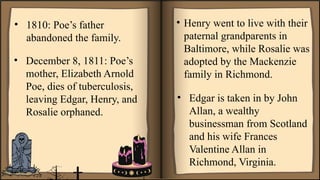 • 1810: Poe’s father
abandoned the family.
• December 8, 1811: Poe’s
mother, Elizabeth Arnold
Poe, dies of tuberculosis,
leaving Edgar, Henry, and
Rosalie orphaned.
• Edgar is taken in by John
Allan, a wealthy
businessman from Scotland
and his wife Frances
Valentine Allan in
Richmond, Virginia.
• Henry went to live with their
paternal grandparents in
Baltimore, while Rosalie was
adopted by the Mackenzie
family in Richmond.
 