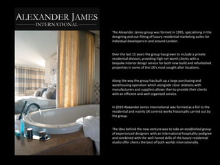 The Alexander James group was formed in 1995, specialising in the
designing and out-fitting of luxury residential marketing suites for
individual developers in and around London.


Over the last 15 years the group has grown to include a private
residential division, providing high net worth clients with a
bespoke interior design service for both new build and refurbished
properties in some of the UK’s most sought after locations.


Along the way the group has built up a large purchasing and
warehousing operation which alongside close relations with
manufacturers and suppliers allows then to provide their clients
with an efficient and well organised service.


In 2010 Alexander James International was formed as a foil to the
residential and mainly UK centred works historically carried out by
the group.


The idea behind the new venture was to take an established group
of experienced designers with an international hospitality pedigree
and combined with the well honed skills of the luxury residential
studio offer clients the best of both worlds internationally.
 