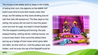 The horses in the stable went to sleep in the middle
of eating their corn; the pigeons on the stable roof
hadn’t even time to tuck their heads under their
wings, but fell asleep as they were strutting around
with their tails still spread out. The flies slept on the
ceiling; the canary did not want to have the green
cover put over its cage, but slept in broad daylight.
The fire stopped crackling and burning, the pots
stopped boiling, nothing stirred, nothing moved, not
a sound was heard. Only round the palace there
sprung up a hedge of briar-roses which grew taller
and taller, as time went on, until the palace was quite
hidden, and not even the top of the flagstaff could be
seen.
 