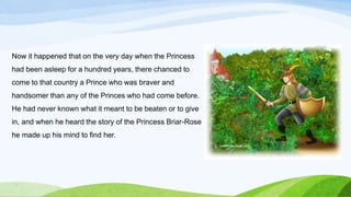 Now it happened that on the very day when the Princess
had been asleep for a hundred years, there chanced to
come to that country a Prince who was braver and
handsomer than any of the Princes who had come before.
He had never known what it meant to be beaten or to give
in, and when he heard the story of the Princess Briar-Rose
he made up his mind to find her.
 