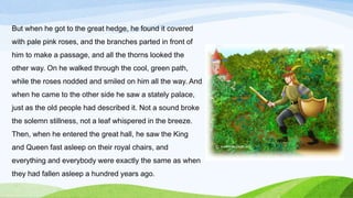 But when he got to the great hedge, he found it covered
with pale pink roses, and the branches parted in front of
him to make a passage, and all the thorns looked the
other way. On he walked through the cool, green path,
while the roses nodded and smiled on him all the way. And
when he came to the other side he saw a stately palace,
just as the old people had described it. Not a sound broke
the solemn stillness, not a leaf whispered in the breeze.
Then, when he entered the great hall, he saw the King
and Queen fast asleep on their royal chairs, and
everything and everybody were exactly the same as when
they had fallen asleep a hundred years ago.
 