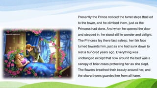 Presently the Prince noticed the turret steps that led
to the tower, and he climbed them, just as the
Princess had done. And when he opened the door
and stepped in, he stood still in wonder and delight.
The Princess lay there fast asleep, her fair face
turned towards him, just as she had sunk down to
rest a hundred years ago. Everything was
unchanged except that now around the bed was a
canopy of briar-roses protecting her as she slept.
The flowers breathed their beauty around her, and
the sharp thorns guarded her from all harm.
 