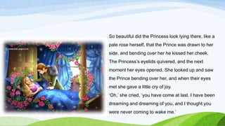 So beautiful did the Princess look lying there, like a
pale rose herself, that the Prince was drawn to her
side, and bending over her he kissed her cheek.
The Princess’s eyelids quivered, and the next
moment her eyes opened. She looked up and saw
the Prince bending over her, and when their eyes
met she gave a little cry of joy.
‘Oh,’ she cried, ‘you have come at last. I have been
dreaming and dreaming of you, and I thought you
were never coming to wake me.’
 