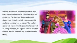 Now the moment the Princess opened her eyes
every one and everything in the palace began to
awake too. The King and Queen walked with
stately tread through the hail, the cook gave the
scullion a sounding box on his ear. The scullion
roared with his mouth wide open, the horses went
on eating their corn, the pigeons strutted about on
the roof, the flies walked busily up and down the
ceiling.
 