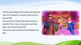 And the great hedge of briar-roses sank down and
down till it vanished in the earth, and not even a
bud was left.
‘But what does it matter if the roses are gone ?’
said the Prince, ‘since I have got my own Briar-
Rose, who is fairest of them all.’
And so they were married and lived happily ever
after.
 