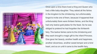 Once upon a time there lived a King and Queen who
had a little baby-daughter. They asked all the fairies
in the kingdom to the christening, but unfortunately
forgot to invite one of them, because it happened that
unfortunately there were thirteen fairies, and the King
had only twelve gold plates for the feast. So he was
obliged to pretend he had forgotten the thirteenth
fairy. The twelve fairies came to the christening and
they each brought a magic gift to the infant Princess.
One gave her beauty, another health and happiness,
another cleverness, another sweet temper and a kind
heart, and so on until it came to the twelfth fairy.
 