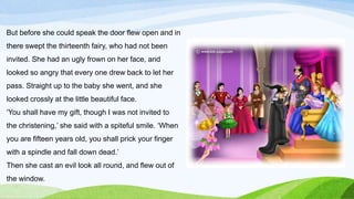 But before she could speak the door flew open and in
there swept the thirteenth fairy, who had not been
invited. She had an ugly frown on her face, and
looked so angry that every one drew back to let her
pass. Straight up to the baby she went, and she
looked crossly at the little beautiful face.
‘You shall have my gift, though I was not invited to
the christening,’ she said with a spiteful smile. ‘When
you are fifteen years old, you shall prick your finger
with a spindle and fall down dead.’
Then she cast an evil look all round, and flew out of
the window.
 