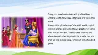 Every one stood quite silent with grief and horror,
until the twelfth fairy stepped forward and waved her
wand.
‘I have still a gift to bestow,’ she said, ‘and though I
may not change the wicked fairy’s prophecy, I can at
least make it less evil. The Princess shall not die
when she pricks her finger with the spindle, but she
shall fall into a deep sleep, which will last a hundred
years.'
 