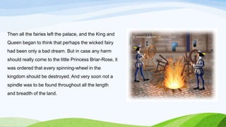 Then all the fairies left the palace, and the King and
Queen began to think that perhaps the wicked fairy
had been only a bad dream. But in case any harm
should really come to the little Princess Briar-Rose, it
was ordered that every spinning-wheel in the
kingdom should be destroyed. And very soon not a
spindle was to be found throughout all the length
and breadth of the land.
 