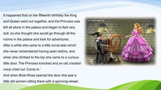 It happened that on her fifteenth birthday the King
and Queen went out together, and the Princess was
left all alone in the palace and began to feel very
dull, so she thought she would go through all the
rooms in the palace and look for adventures.
After a while she came to a little turret-stair which
she never remembered having seen before, and
when she climbed to the top she came to a curious
little door. The Princess knocked and an old cracked
voice cried out ‘Come in.’
And when Briar-Rose opened the door she saw a
little old woman sitting there with a spinning-wheel.
 