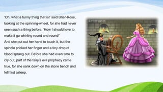 ‘Oh, what a funny thing that is!’ said Briar-Rose,
looking at the spinning-wheel, for she had never
seen such a thing before. ‘How I should love to
make it go whirling round and round!’
And she put out her hand to touch it, but the
spindle pricked her finger and a tiny drop of
blood sprang out. Before she had even time to
cry out, part of the fairy’s evil prophecy came
true, for she sank down on the stone bench and
fell fast asleep.
 