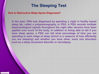 The Sleeping Test
How Is Obstructive Sleep Apnea Diagnosed?
In the past, OSA was diagnosed by spending a night in facility based
sleep lab, called a polysomnography or PSG. A PSG records multiple
biophysiological signals throughout the night after sensors have been
applied over much of the body. In addition to being able to tell if you
have sleep apnea, a PSG can tell what percentage of time you are
spending in each stage of sleep (which is a measure of how efficiently
you are sleeping) and whether you have other, more rare disorders
such as a sleep movement disorder or narcolepsy.
 