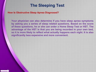 The Sleeping Test
How Is Obstructive Sleep Apnea Diagnosed?
Your physician can also determine if you have sleep apnea symptoms
by asking you a series of sleep related questions. Based on the score
of these questions, he or she can order a Home Sleep Test or HST. The
advantage of the HST is that you are being recorded in your own bed,
so it is more likely to reflect what actually happens each night. It is also
significantly less expensive and more convenient.
 