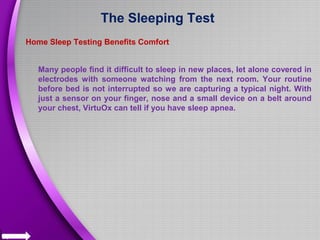 The Sleeping Test
Home Sleep Testing Benefits Comfort
Many people find it difficult to sleep in new places, let alone covered in
electrodes with someone watching from the next room. Your routine
before bed is not interrupted so we are capturing a typical night. With
just a sensor on your finger, nose and a small device on a belt around
your chest, VirtuOx can tell if you have sleep apnea.
 