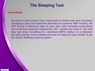 The Sleeping Test
Convenience
No need to drive across town, miss work or hassle with your insurance
company to see if an expensive procedure is covered. With VirtuOx, the
HST device is delivered right to your door with complete instructions
and a toll-free technical support line 24/7, should you need it. The next
day, just drop everything in a standard USPS mailbox in a stamped,
pre-paid priority mail envelope and wait 2-3 days for your doctor to get
the report. Nothing could be easier!
 