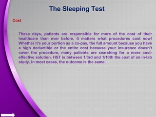 The Sleeping Test
Cost
These days, patients are responsible for more of the cost of their
healthcare than ever before. It matters what procedures cost now!
Whether it's your portion as a co-pay, the full amount because you have
a high deductible or the entire cost because your insurance doesn't
cover the procedure, many patients are searching for a more cost-
effective solution. HST is between 1/3rd and 1/10th the cost of an in-lab
study. In most cases, the outcome is the same.
 