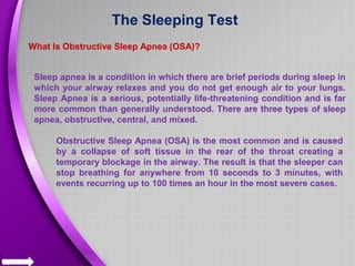 The Sleeping Test
What Is Obstructive Sleep Apnea (OSA)?
Sleep apnea is a condition in which there are brief periods during sleep in
which your airway relaxes and you do not get enough air to your lungs.
Sleep Apnea is a serious, potentially life-threatening condition and is far
more common than generally understood. There are three types of sleep
apnea, obstructive, central, and mixed.
Obstructive Sleep Apnea (OSA) is the most common and is caused
by a collapse of soft tissue in the rear of the throat creating a
temporary blockage in the airway. The result is that the sleeper can
stop breathing for anywhere from 10 seconds to 3 minutes, with
events recurring up to 100 times an hour in the most severe cases.
 