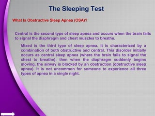 The Sleeping Test
What Is Obstructive Sleep Apnea (OSA)?
Central is the second type of sleep apnea and occurs when the brain fails
to signal the diaphragm and chest muscles to breathe.
Mixed is the third type of sleep apnea. It is characterized by a
combination of both obstructive and central. This disorder initially
occurs as central sleep apnea (where the brain fails to signal the
chest to breathe); then when the diaphragm suddenly begins
moving, the airway is blocked by an obstruction (obstructive sleep
apnea). It is not uncommon for someone to experience all three
types of apnea in a single night.
 