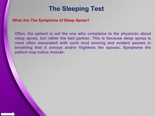 The Sleeping Test
What Are The Symptoms of Sleep Apnea?
Often, the patient is not the one who complains to the physician about
sleep apnea, but rather the bed partner. This is because sleep apnea is
most often associated with such loud snoring and evident pauses in
breathing that it annoys and/or frightens the spouse. Symptoms the
patient may notice include:
 