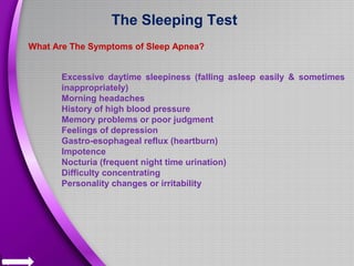 The Sleeping Test
What Are The Symptoms of Sleep Apnea?
Excessive daytime sleepiness (falling asleep easily & sometimes
inappropriately)
Morning headaches
History of high blood pressure
Memory problems or poor judgment
Feelings of depression
Gastro-esophageal reflux (heartburn)
Impotence
Nocturia (frequent night time urination)
Difficulty concentrating
Personality changes or irritability
 
