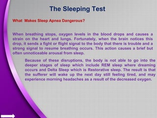 The Sleeping Test
What Makes Sleep Apnea Dangerous?
When breathing stops, oxygen levels in the blood drops and causes a
strain on the heart and lungs. Fortunately, when the brain notices this
drop, it sends a fight or flight signal to the body that there is trouble and a
strong signal to resume breathing occurs. This action causes a brief but
often unnoticeable arousal from sleep.
Because of these disruptions, the body is not able to go into the
deeper stages of sleep which include REM sleep where dreaming
occurs and Delta Sleep which is Restorative sleep. The result is that
the sufferer will wake up the next day still feeling tired, and may
experience morning headaches as a result of the decreased oxygen.
 