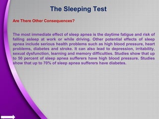 The Sleeping Test
Are There Other Consequences?
The most immediate effect of sleep apnea is the daytime fatigue and risk of
falling asleep at work or while driving. Other potential effects of sleep
apnea include serious health problems such as high blood pressure, heart
problems, diabetes and stroke. It can also lead to depression, irritability,
sexual dysfunction, learning and memory difficulties. Studies show that up
to 50 percent of sleep apnea sufferers have high blood pressure. Studies
show that up to 70% of sleep apnea sufferers have diabetes.
 