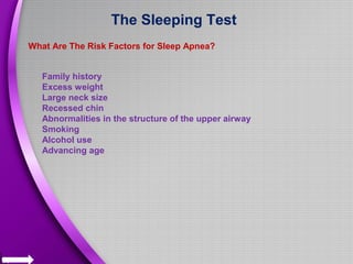 The Sleeping Test
What Are The Risk Factors for Sleep Apnea?
Family history
Excess weight
Large neck size
Recessed chin
Abnormalities in the structure of the upper airway
Smoking
Alcohol use
Advancing age
 