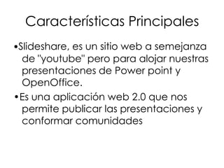 Características Principales
•Slideshare, es un sitio web a semejanza
de "youtube" pero para alojar nuestras
presentaciones de Power point y
OpenOffice.
•Es una aplicación web 2.0 que nos
permite publicar las presentaciones y
conformar comunidades

 