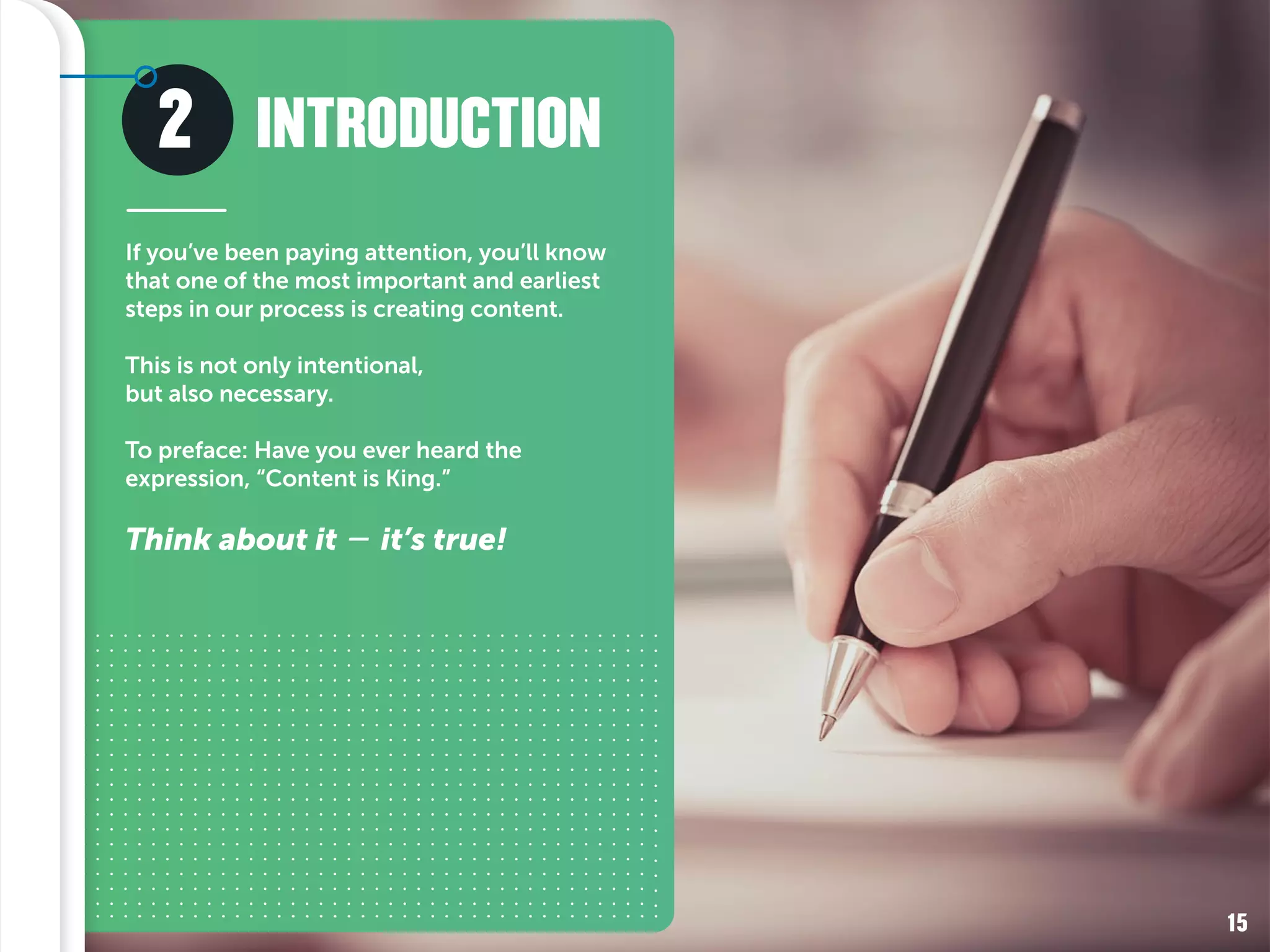 2
If you’ve been paying attention, you’ll know
that one of the most important and earliest
steps in our process is creating content.
This is not only intentional,
but also necessary.
To preface: Have you ever heard the
expression, “Content is King.”
Think about it – it’s true!
INTRODUCTION
15
 