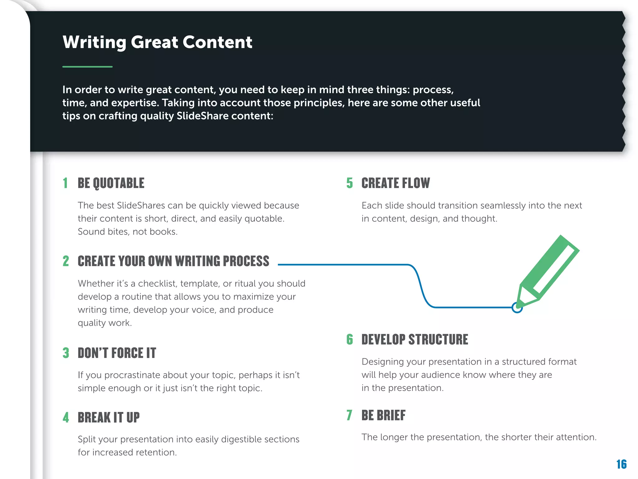 16
The longer the presentation, the shorter their attention.
BE BRIEF7
Designing your presentation in a structured format
will help your audience know where they are
in the presentation.
DEVELOP STRUCTURE6
Each slide should transition seamlessly into the next
in content, design, and thought.
CREATE FLOW5
Split your presentation into easily digestible sections
for increased retention.
BREAK IT UP4
If you procrastinate about your topic, perhaps it isn’t
simple enough or it just isn’t the right topic.
DON’T FORCE IT3
Whether it’s a checklist, template, or ritual you should
develop a routine that allows you to maximize your
writing time, develop your voice, and produce
quality work.
CREATE YOUR OWN WRITING PROCESS2
The best SlideShares can be quickly viewed because
their content is short, direct, and easily quotable.
Sound bites, not books.
BE QUOTABLE1
Writing Great Content
In order to write great content, you need to keep in mind three things: process,
time, and expertise. Taking into account those principles, here are some other useful
tips on crafting quality SlideShare content:
 