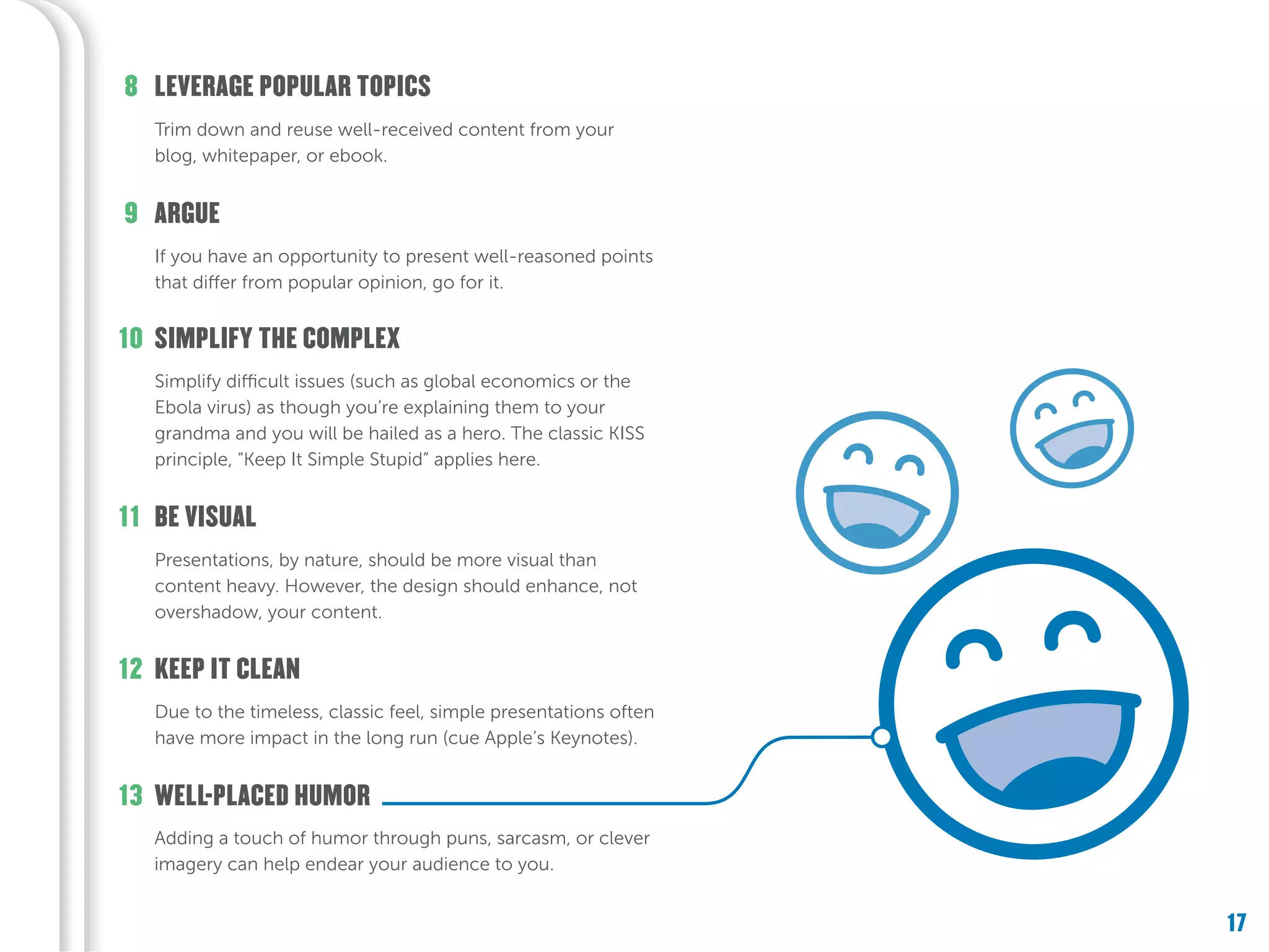 17
Adding a touch of humor through puns, sarcasm, or clever
imagery can help endear your audience to you.
WELL-PLACED HUMOR13
Due to the timeless, classic feel, simple presentations often
have more impact in the long run (cue Apple’s Keynotes).
KEEP IT CLEAN12
Presentations, by nature, should be more visual than
content heavy. However, the design should enhance, not
overshadow, your content.
Simplify difficult issues (such as global economics or the
Ebola virus) as though you’re explaining them to your
grandma and you will be hailed as a hero. The classic KISS
principle, “Keep It Simple Stupid” applies here.
SIMPLIFY THE COMPLEX
BE VISUAL
10
11
If you have an opportunity to present well-reasoned points
that differ from popular opinion, go for it.
ARGUE9
Trim down and reuse well-received content from your
blog, whitepaper, or ebook.
LEVERAGE POPULAR TOPICS8
 