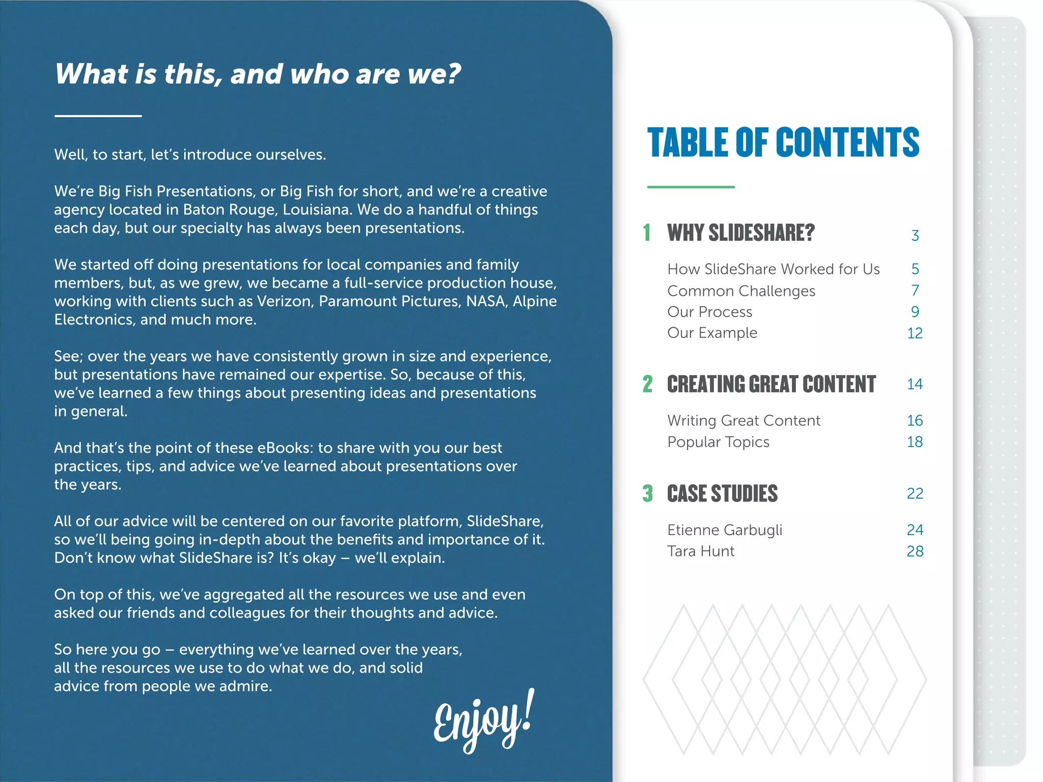 TABLE OF CONTENTS
What is this, and who are we?
Well, to start, let’s introduce ourselves.
We’re Big Fish Presentations, or Big Fish for short, and we’re a creative
agency located in Baton Rouge, Louisiana. We do a handful of things
each day, but our specialty has always been presentations.
We started off doing presentations for local companies and family
members, but, as we grew, we became a full-service production house,
working with clients such as Verizon, Paramount Pictures, NASA, Alpine
Electronics, and much more.
See; over the years we have consistently grown in size and experience,
but presentations have remained our expertise. So, because of this,
we’ve learned a few things about presenting ideas and presentations
in general.
And that’s the point of these eBooks: to share with you our best
practices, tips, and advice we’ve learned about presentations over
the years.
All of our advice will be centered on our favorite platform, SlideShare,
so we’ll being going in-depth about the benefits and importance of it.
Don’t know what SlideShare is? It’s okay – we’ll explain.
On top of this, we’ve aggregated all the resources we use and even
asked our friends and colleagues for their thoughts and advice.
So here you go – everything we’ve learned over the years,
all the resources we use to do what we do, and solid
advice from people we admire.
Enjoy!
2
3
1
5
7
9
12
16
18
24
28
14
22
3
CREATING GREAT CONTENT
Tara Hunt
Etienne Garbugli
Popular Topics
Writing Great Content
Our Example
Our Process
Common Challenges
How SlideShare Worked for Us
CASE STUDIES
WHY SLIDESHARE?
 