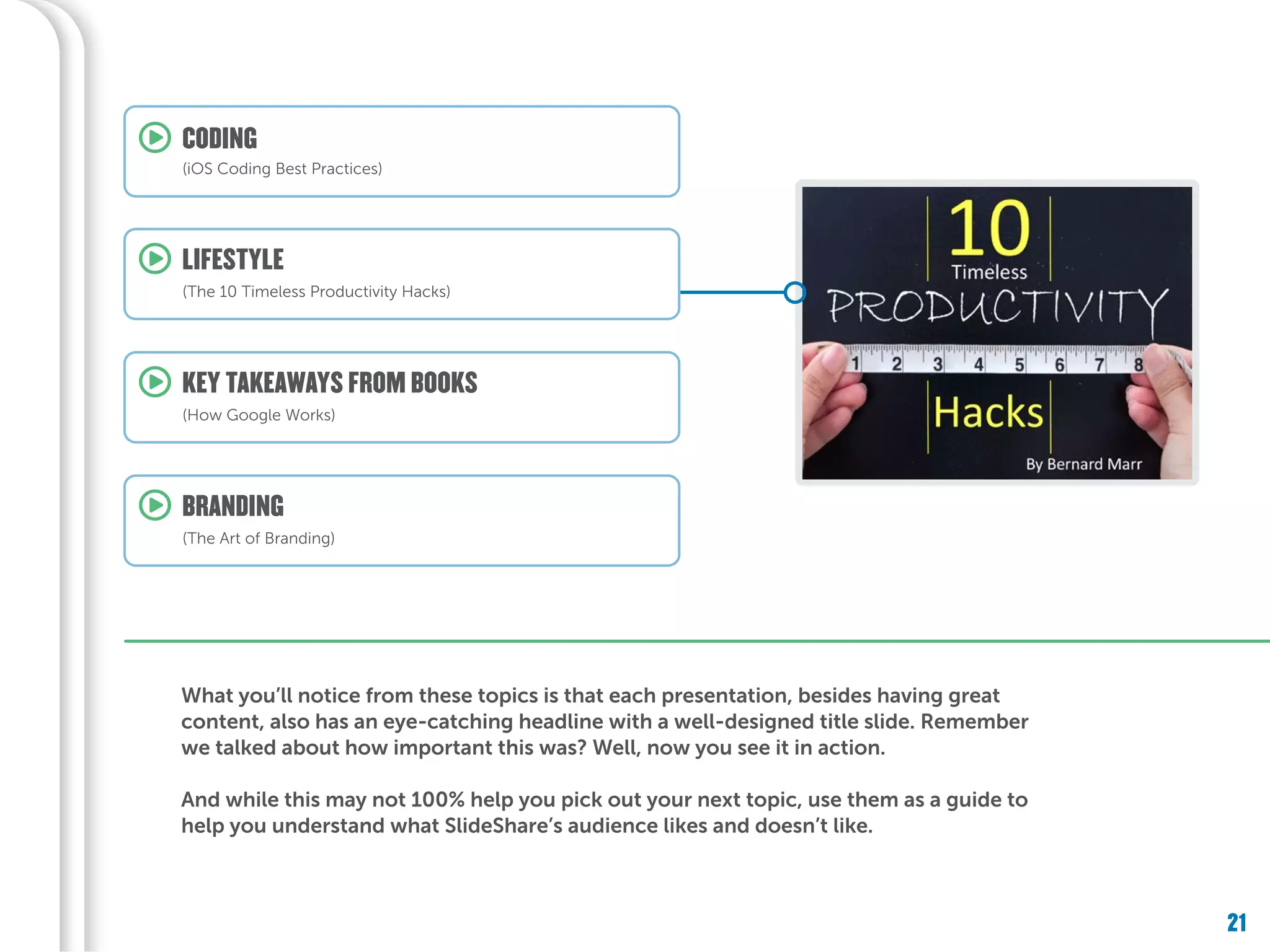 21
What you’ll notice from these topics is that each presentation, besides having great
content, also has an eye-catching headline with a well-designed title slide. Remember
we talked about how important this was? Well, now you see it in action.
And while this may not 100% help you pick out your next topic, use them as a guide to
help you understand what SlideShare’s audience likes and doesn’t like.
KEY TAKEAWAYS FROM BOOKS
(How Google Works)
LIFESTYLE
(The 10 Timeless Productivity Hacks)
CODING
(iOS Coding Best Practices)
BRANDING
(The Art of Branding)
 