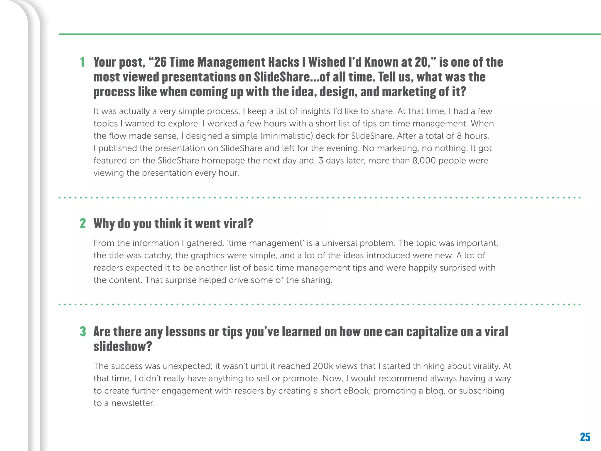 25
Your post, “26 Time Management Hacks I Wished I’d Known at 20,” is one of the
most viewed presentations on SlideShare...of all time. Tell us, what was the
process like when coming up with the idea, design, and marketing of it?
Are there any lessons or tips you’ve learned on how one can capitalize on a viral
slideshow?
Why do you think it went viral?
1
2
3
It was actually a very simple process. I keep a list of insights I’d like to share. At that time, I had a few
topics I wanted to explore. I worked a few hours with a short list of tips on time management. When
the flow made sense, I designed a simple (minimalistic) deck for SlideShare. After a total of 8 hours,
I published the presentation on SlideShare and left for the evening. No marketing, no nothing. It got
featured on the SlideShare homepage the next day and, 3 days later, more than 8,000 people were
viewing the presentation every hour.
From the information I gathered, ‘time management’ is a universal problem. The topic was important,
the title was catchy, the graphics were simple, and a lot of the ideas introduced were new. A lot of
readers expected it to be another list of basic time management tips and were happily surprised with
the content. That surprise helped drive some of the sharing.
The success was unexpected; it wasn’t until it reached 200k views that I started thinking about virality. At
that time, I didn’t really have anything to sell or promote. Now, I would recommend always having a way
to create further engagement with readers by creating a short eBook, promoting a blog, or subscribing
to a newsletter.
 