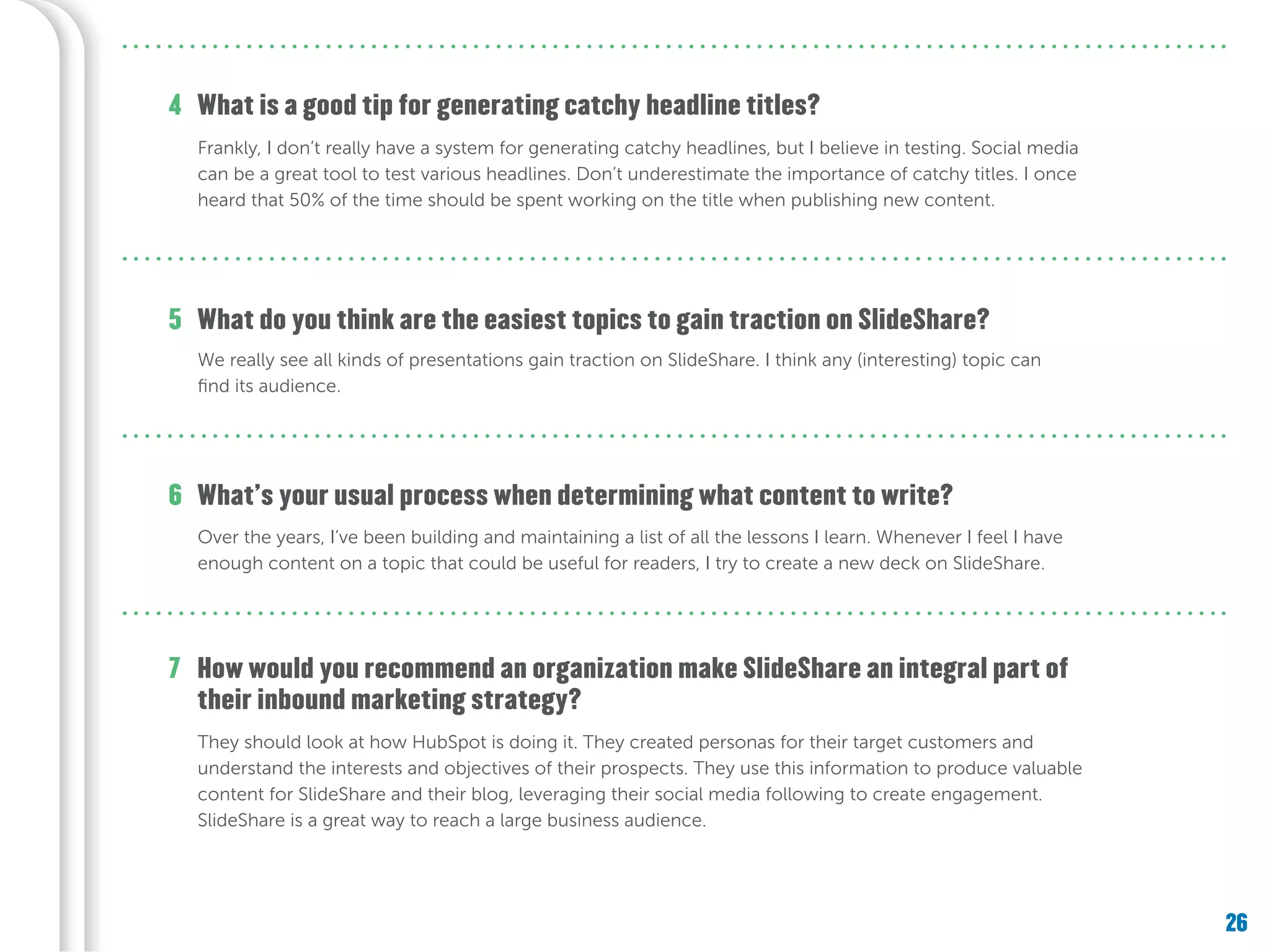 26
What do you think are the easiest topics to gain traction on SlideShare?
What’s your usual process when determining what content to write?
How would you recommend an organization make SlideShare an integral part of
their inbound marketing strategy?
5
6
7
What is a good tip for generating catchy headline titles?4
Frankly, I don’t really have a system for generating catchy headlines, but I believe in testing. Social media
can be a great tool to test various headlines. Don’t underestimate the importance of catchy titles. I once
heard that 50% of the time should be spent working on the title when publishing new content.
We really see all kinds of presentations gain traction on SlideShare. I think any (interesting) topic can
find its audience.
Over the years, I’ve been building and maintaining a list of all the lessons I learn. Whenever I feel I have
enough content on a topic that could be useful for readers, I try to create a new deck on SlideShare.
They should look at how HubSpot is doing it. They created personas for their target customers and
understand the interests and objectives of their prospects. They use this information to produce valuable
content for SlideShare and their blog, leveraging their social media following to create engagement.
SlideShare is a great way to reach a large business audience.
 