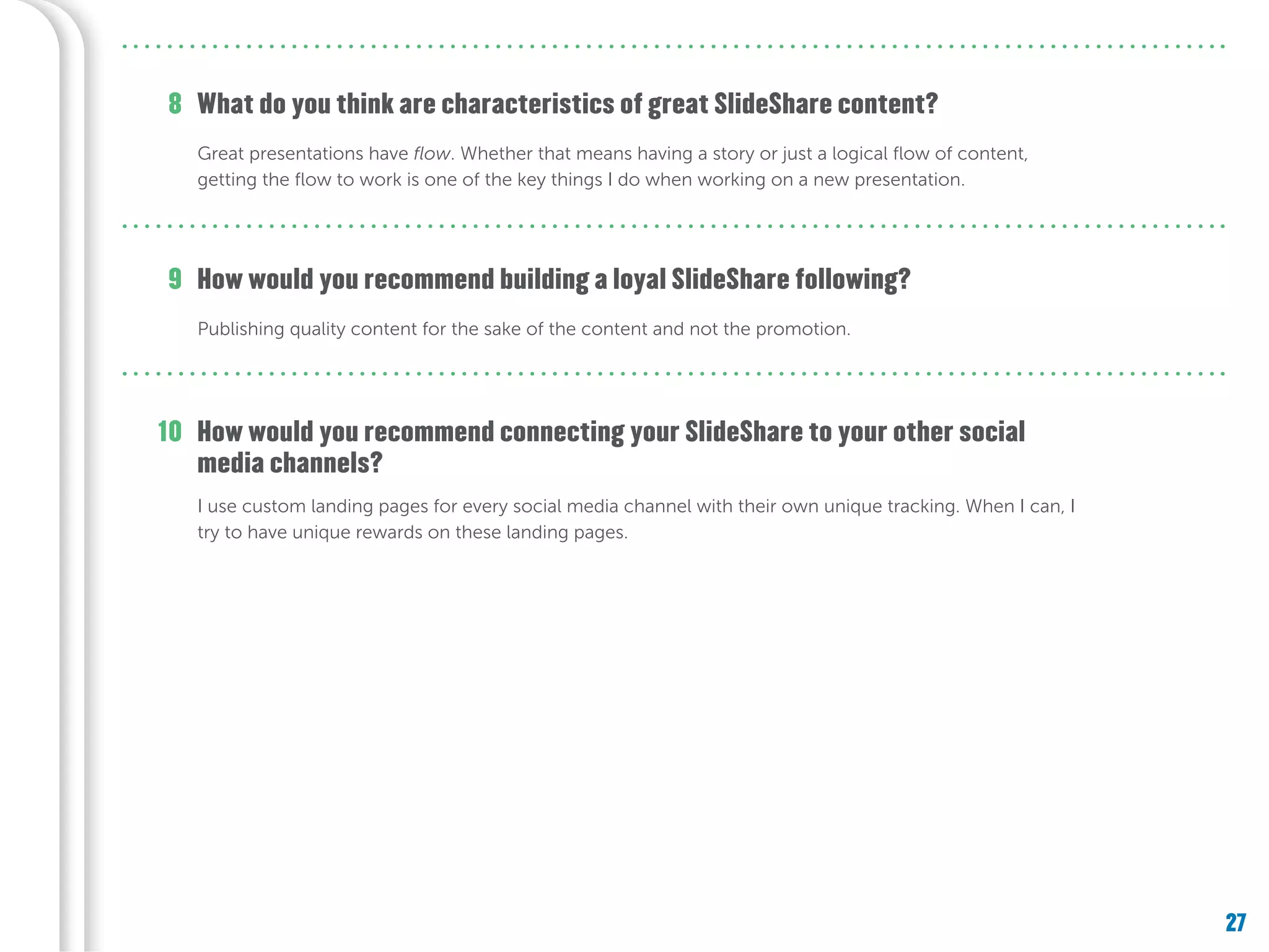 27
What do you think are characteristics of great SlideShare content?
How would you recommend building a loyal SlideShare following?
Great presentations have flow. Whether that means having a story or just a logical flow of content,
getting the flow to work is one of the key things I do when working on a new presentation.
Publishing quality content for the sake of the content and not the promotion.
8
9
How would you recommend connecting your SlideShare to your other social
media channels?
I use custom landing pages for every social media channel with their own unique tracking. When I can, I
try to have unique rewards on these landing pages.
10
 