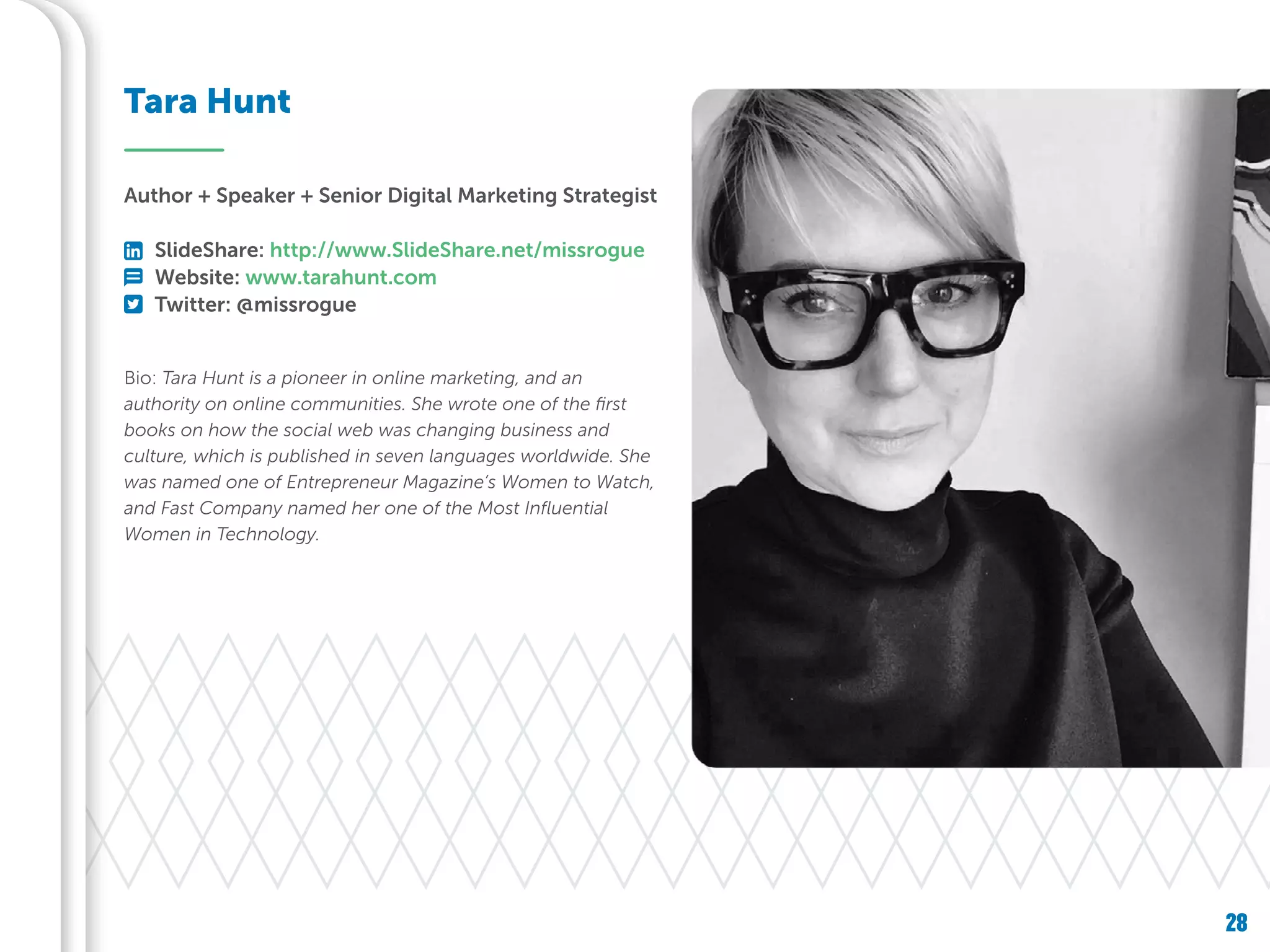 28
Bio: Tara Hunt is a pioneer in online marketing, and an
authority on online communities. She wrote one of the first
books on how the social web was changing business and
culture, which is published in seven languages worldwide. She
was named one of Entrepreneur Magazine’s Women to Watch,
and Fast Company named her one of the Most Influential
Women in Technology.
Tara Hunt
Author + Speaker + Senior Digital Marketing Strategist
SlideShare: http://www.SlideShare.net/missrogue
Website: www.tarahunt.com
Twitter: @missrogue
 