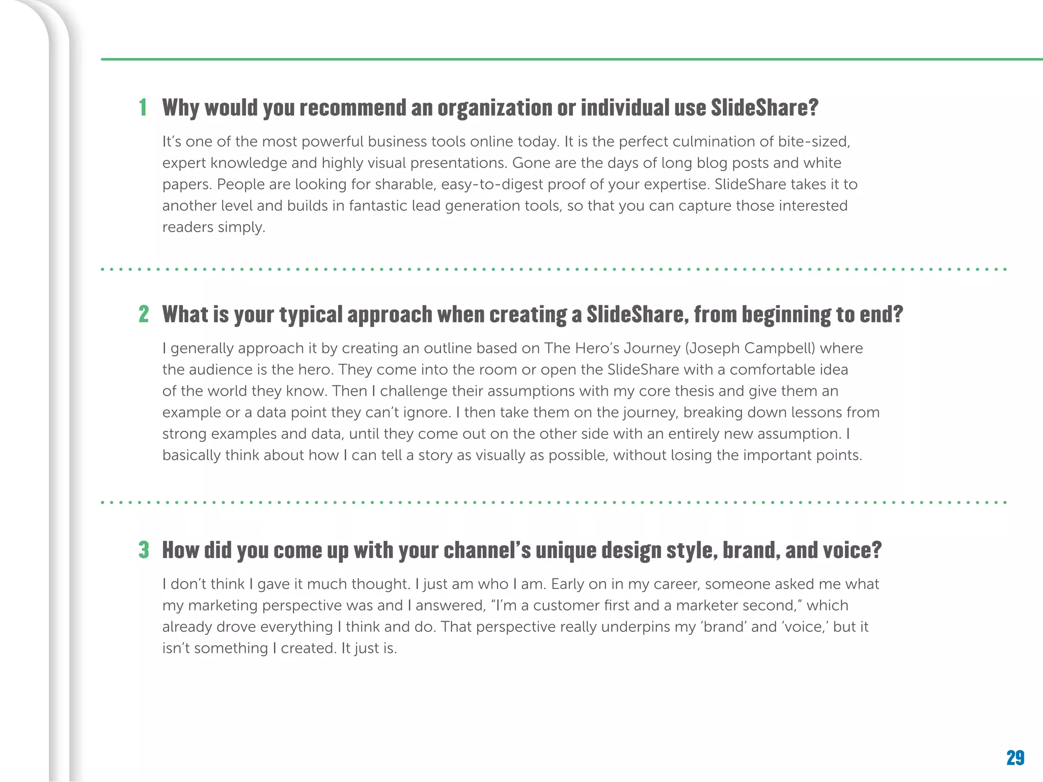 29
Why would you recommend an organization or individual use SlideShare?1
It’s one of the most powerful business tools online today. It is the perfect culmination of bite-sized,
expert knowledge and highly visual presentations. Gone are the days of long blog posts and white
papers. People are looking for sharable, easy-to-digest proof of your expertise. SlideShare takes it to
another level and builds in fantastic lead generation tools, so that you can capture those interested
readers simply.
What is your typical approach when creating a SlideShare, from beginning to end?
How did you come up with your channel’s unique design style, brand, and voice?
2
3
I generally approach it by creating an outline based on The Hero’s Journey (Joseph Campbell) where
the audience is the hero. They come into the room or open the SlideShare with a comfortable idea
of the world they know. Then I challenge their assumptions with my core thesis and give them an
example or a data point they can’t ignore. I then take them on the journey, breaking down lessons from
strong examples and data, until they come out on the other side with an entirely new assumption. I
basically think about how I can tell a story as visually as possible, without losing the important points.
I don’t think I gave it much thought. I just am who I am. Early on in my career, someone asked me what
my marketing perspective was and I answered, “I’m a customer first and a marketer second,” which
already drove everything I think and do. That perspective really underpins my ‘brand’ and ‘voice,’ but it
isn’t something I created. It just is.
 
