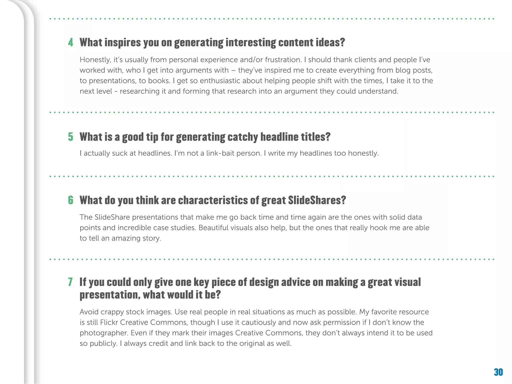 30
What is a good tip for generating catchy headline titles?
What do you think are characteristics of great SlideShares?
If you could only give one key piece of design advice on making a great visual
presentation, what would it be?
5
6
7
What inspires you on generating interesting content ideas?4
Honestly, it’s usually from personal experience and/or frustration. I should thank clients and people I’ve
worked with, who I get into arguments with – they’ve inspired me to create everything from blog posts,
to presentations, to books. I get so enthusiastic about helping people shift with the times, I take it to the
next level - researching it and forming that research into an argument they could understand.
I actually suck at headlines. I’m not a link-bait person. I write my headlines too honestly.
The SlideShare presentations that make me go back time and time again are the ones with solid data
points and incredible case studies. Beautiful visuals also help, but the ones that really hook me are able
to tell an amazing story.
Avoid crappy stock images. Use real people in real situations as much as possible. My favorite resource
is still Flickr Creative Commons, though I use it cautiously and now ask permission if I don’t know the
photographer. Even if they mark their images Creative Commons, they don’t always intend it to be used
so publicly. I always credit and link back to the original as well.
 