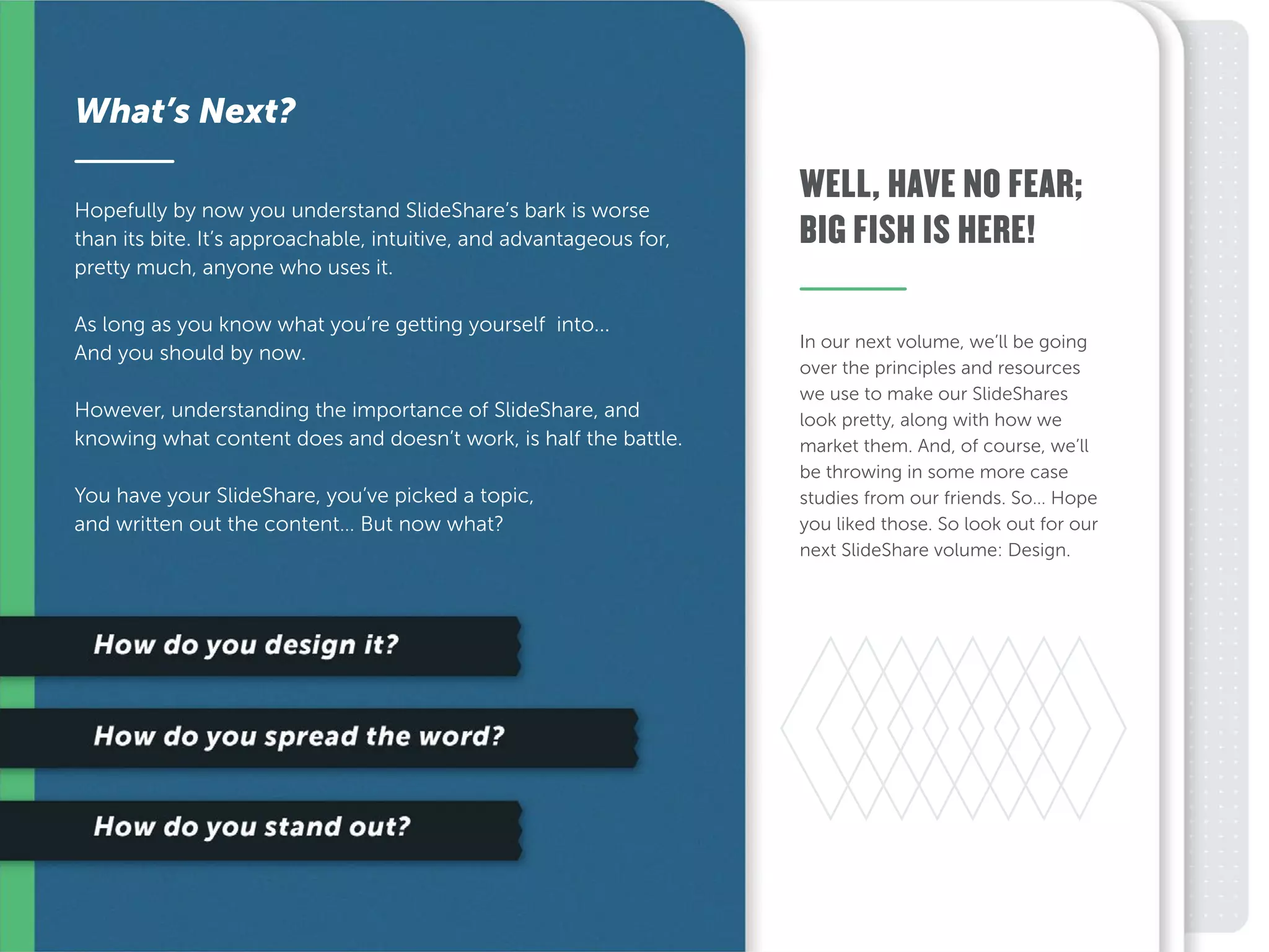In our next volume, we’ll be going
over the principles and resources
we use to make our SlideShares
look pretty, along with how we
market them. And, of course, we’ll
be throwing in some more case
studies from our friends. So… Hope
you liked those. So look out for our
next SlideShare volume: Design.
Hopefully by now you understand SlideShare’s bark is worse
than its bite. It’s approachable, intuitive, and advantageous for,
pretty much, anyone who uses it.
As long as you know what you’re getting yourself into...
And you should by now.
However, understanding the importance of SlideShare, and
knowing what content does and doesn’t work, is half the battle.
You have your SlideShare, you’ve picked a topic,
and written out the content… But now what?
What’s Next?
WELL, HAVE NO FEAR;
BIG FISH IS HERE!
 