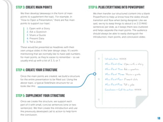 10
STEP 3: CREATE MAIN POINTS
STEP 4: CREATE YOUR STRUCTURE
We then develop takeaways in the form of main
points to supplement the topic. For example, in
“How to Open a Presentation,” there are five main
points to support our topic:
Once the main points are created, we build a structure
for the entire presentation to be filled out. Using the
above topic, a typical SlideShare structure for us
looks like this:
These would be presented as headlines with their
own unique slides in the later design steps. It’s worth
mentioning that we normally like to have odd numbers
for main points, as they’re easier to remember - so we
usually end up with a list of 3, 5, or 7.
1. Open with a Story
2. Ask a Question
3. Share a Quote
4. Present Data
5. Tell a Joke
We then transfer our structured content into a blank
PowerPoint to help us know how the slides should
transition and flow when being designed. Like we
said, we try to keep things to about 1 or 2 (3 MAX)
sentences per slide, as it keeps them less cluttered
and helps separate the main points. The audience
should always be able to easily distinguish the
introduction, main points, and conclusion slides.
STEP 6: PLUG EVERYTHING INTO POWERPOINT
STEP 5: SUPPLEMENT YOUR STRUCTURE
Once we create the structure, we support each
part of it with small, concise sentences (one or two
sentences). We then create the introduction and use
the previously developed call to action to help form
the conclusion.
 