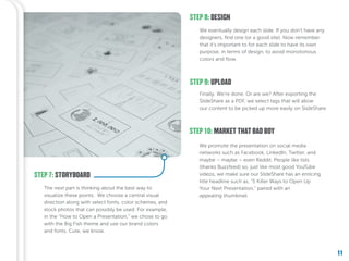 11
STEP 8: DESIGN
STEP 9: UPLOAD
We eventually design each slide. If you don’t have any
designers, find one (or a good site). Now remember
that it’s important to for each slide to have its own
purpose, in terms of design, to avoid monotonous
colors and flow.
Finally. We’re done. Or are we? After exporting the
SlideShare as a PDF, we select tags that will allow
our content to be picked up more easily on SlideShare.
STEP 10: MARKET THAT BAD BOY
We promote the presentation on social media
networks such as Facebook, LinkedIn, Twitter, and
maybe – maybe – even Reddit. People like lists
(thanks Buzzfeed) so, just like most good YouTube
videos, we make sure our SlideShare has an enticing
title headline such as, “5 Killer Ways to Open Up
Your Next Presentation,” paired with an
appealing thumbnail.
STEP 7: STORYBOARD
The next part is thinking about the best way to
visualize these points. We choose a central visual
direction along with select fonts, color schemes, and
stock photos that can possibly be used. For example,
in the “How to Open a Presentation,” we chose to go
with the Big Fish theme and use our brand colors
and fonts. Cute, we know.
11
 