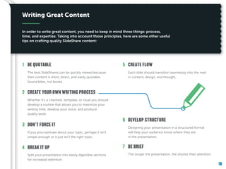 16
The longer the presentation, the shorter their attention.
BE BRIEF7
Designing your presentation in a structured format
will help your audience know where they are
in the presentation.
DEVELOP STRUCTURE6
Each slide should transition seamlessly into the next
in content, design, and thought.
CREATE FLOW5
Split your presentation into easily digestible sections
for increased retention.
BREAK IT UP4
If you procrastinate about your topic, perhaps it isn’t
simple enough or it just isn’t the right topic.
DON’T FORCE IT3
Whether it’s a checklist, template, or ritual you should
develop a routine that allows you to maximize your
writing time, develop your voice, and produce
quality work.
CREATE YOUR OWN WRITING PROCESS2
The best SlideShares can be quickly viewed because
their content is short, direct, and easily quotable.
Sound bites, not books.
BE QUOTABLE1
Writing Great Content
In order to write great content, you need to keep in mind three things: process,
time, and expertise. Taking into account those principles, here are some other useful
tips on crafting quality SlideShare content:
 