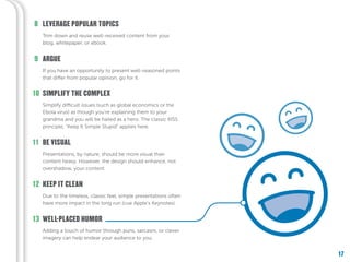 17
Adding a touch of humor through puns, sarcasm, or clever
imagery can help endear your audience to you.
WELL-PLACED HUMOR13
Due to the timeless, classic feel, simple presentations often
have more impact in the long run (cue Apple’s Keynotes).
KEEP IT CLEAN12
Presentations, by nature, should be more visual than
content heavy. However, the design should enhance, not
overshadow, your content.
Simplify difficult issues (such as global economics or the
Ebola virus) as though you’re explaining them to your
grandma and you will be hailed as a hero. The classic KISS
principle, “Keep It Simple Stupid” applies here.
SIMPLIFY THE COMPLEX
BE VISUAL
10
11
If you have an opportunity to present well-reasoned points
that differ from popular opinion, go for it.
ARGUE9
Trim down and reuse well-received content from your
blog, whitepaper, or ebook.
LEVERAGE POPULAR TOPICS8
 
