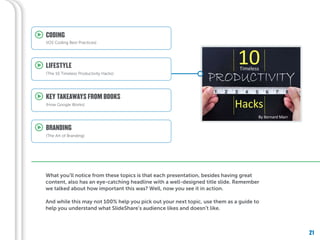 21
What you’ll notice from these topics is that each presentation, besides having great
content, also has an eye-catching headline with a well-designed title slide. Remember
we talked about how important this was? Well, now you see it in action.
And while this may not 100% help you pick out your next topic, use them as a guide to
help you understand what SlideShare’s audience likes and doesn’t like.
KEY TAKEAWAYS FROM BOOKS
(How Google Works)
LIFESTYLE
(The 10 Timeless Productivity Hacks)
CODING
(iOS Coding Best Practices)
BRANDING
(The Art of Branding)
 