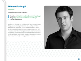 24
Bio: Etienne works at the intersection of technology, product
design, and marketing. He’s a two-time startup founder
(Flagback and HireVoice), a four-time entrepreneur, and a
recognized usability and UX research expert. Currently, he’s
a product design & marketing consultant, helping big brands
and startups understand their customers & create innovative
products. He also teaches user research and usability, travels
the world and is slowly working on a new business.
Etienne Garbugli
Senior UX Researcher + Author
SlideShare: http://www.SlideShare.net/egarbugli
Blog: http://www.leanb2bbook.com/blog/
Twitter: @egarbugli
 