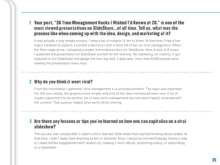 25
Your post, “26 Time Management Hacks I Wished I’d Known at 20,” is one of the
most viewed presentations on SlideShare...of all time. Tell us, what was the
process like when coming up with the idea, design, and marketing of it?
Are there any lessons or tips you’ve learned on how one can capitalize on a viral
slideshow?
Why do you think it went viral?
1
2
3
It was actually a very simple process. I keep a list of insights I’d like to share. At that time, I had a few
topics I wanted to explore. I worked a few hours with a short list of tips on time management. When
the flow made sense, I designed a simple (minimalistic) deck for SlideShare. After a total of 8 hours,
I published the presentation on SlideShare and left for the evening. No marketing, no nothing. It got
featured on the SlideShare homepage the next day and, 3 days later, more than 8,000 people were
viewing the presentation every hour.
From the information I gathered, ‘time management’ is a universal problem. The topic was important,
the title was catchy, the graphics were simple, and a lot of the ideas introduced were new. A lot of
readers expected it to be another list of basic time management tips and were happily surprised with
the content. That surprise helped drive some of the sharing.
The success was unexpected; it wasn’t until it reached 200k views that I started thinking about virality. At
that time, I didn’t really have anything to sell or promote. Now, I would recommend always having a way
to create further engagement with readers by creating a short eBook, promoting a blog, or subscribing
to a newsletter.
 